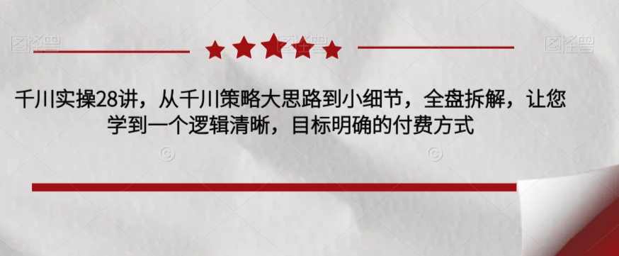 千川实操28讲，从千川策略大思路到小细节，全盘拆解，让您学到一个逻辑清晰，目标明确的付费方式-瀚海资源库