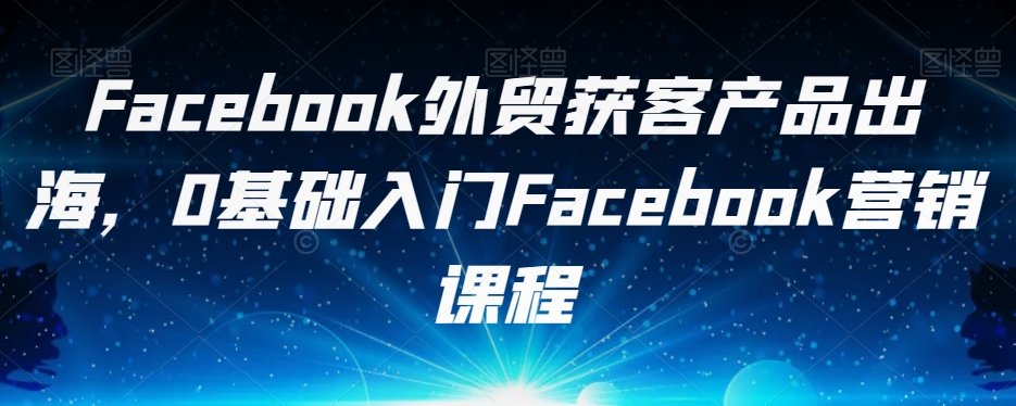 Facebook外贸获客产品出海，0基础入门Facebook营销课程-瀚海资源库