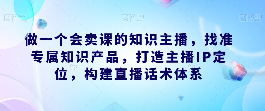 做一个会卖课的知识主播，找准专属知识产品，打造主播IP定位，构建直播话术体系-瀚海资源库