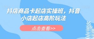 抖店商品卡起店实操班，抖音小店起店高阶玩法-瀚海资源库