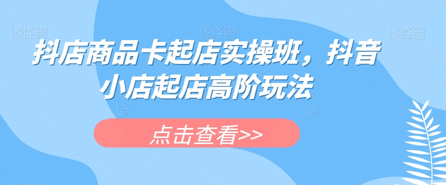 抖店商品卡起店实操班，抖音小店起店高阶玩法-瀚海资源库