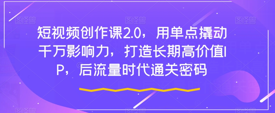 短视频创作课2.0，用单点撬动千万影响力，打造长期高价值IP，后流量时代通关密码-瀚海资源库