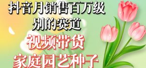 抖音月销售百万级别的赛道，视频带货家庭园艺种子，无需实拍小白可做-瀚海资源库
