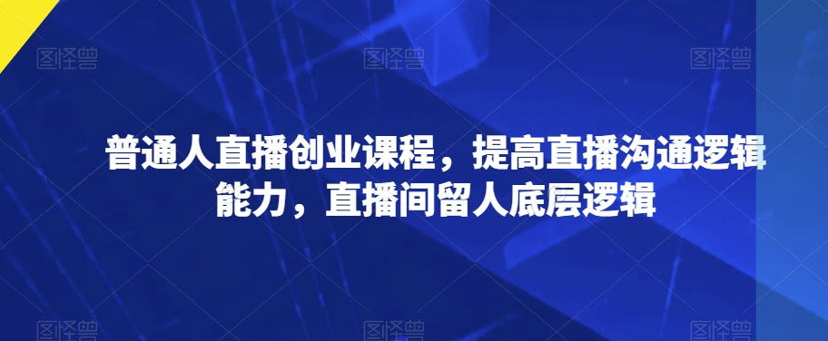 普通人直播创业课程，提高直播沟通逻辑能力，直播间留人底层逻辑-瀚海资源库