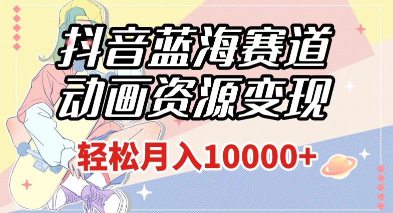 抖音蓝海赛道，动画资源变现，做的人少，轻松月入1w+（附1027G素材）【揭秘】-瀚海资源库