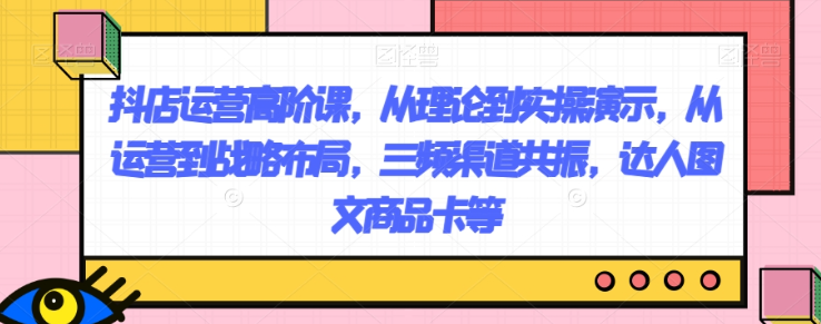 抖店运营高阶课，从理论到实操演示，从运营到战略布局，三频渠道共振，达人图文商品卡等-瀚海资源库