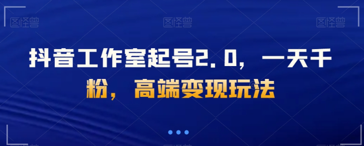 抖音工作室起号2.0，一天千粉，高端变现玩法【揭秘】-瀚海资源库