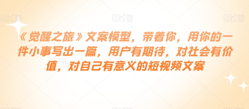 《觉醒之旅》文案模型，带着你，用你的一件小事写出一篇，用户有期待，对社会有价值，对自己有意义的短视频文案-瀚海资源库