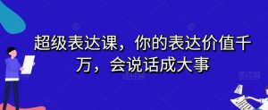 超级表达课,你的表达价值千万,会说话成大事-瀚海资源库