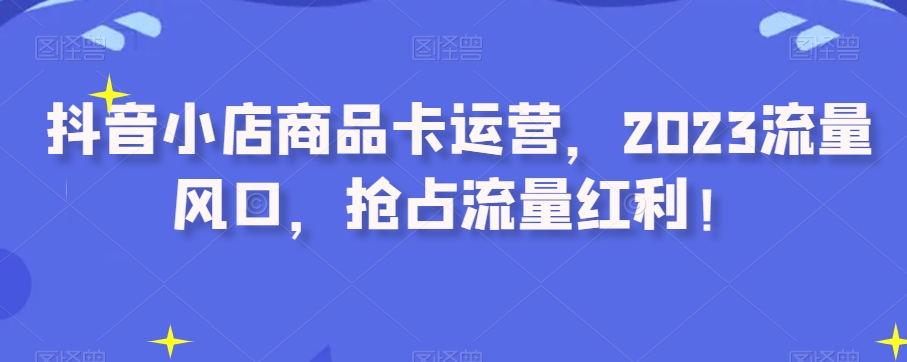 抖音小店商品卡运营，2023流量风口，抢占流量红利！-瀚海资源库