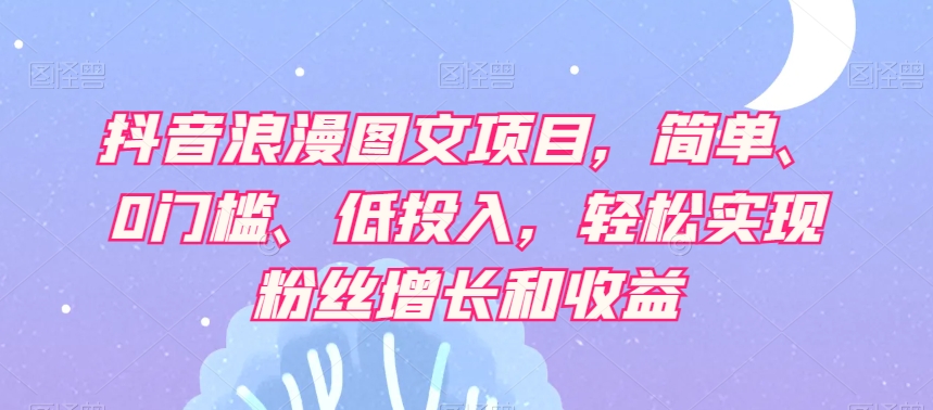 抖音浪漫图文项目，简单、0门槛、低投入，轻松实现粉丝增长和收益-瀚海资源库