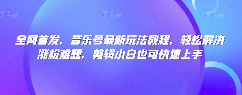 全网首发，音乐号最新玩法教程，轻松解决涨粉难题，剪辑小白也可快速上手-瀚海资源库