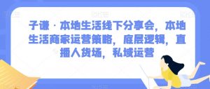 子谦·本地生活线下分享会，本地生活商家运营策略，底层逻辑，直播人货场，私域运营-瀚海资源库