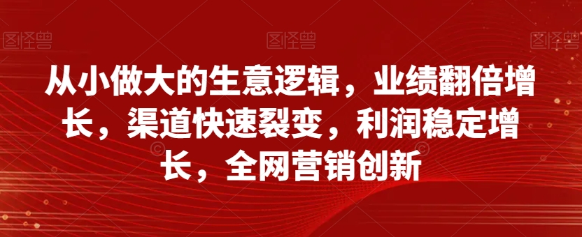 从小做大的生意逻辑，业绩翻倍增长，渠道快速裂变，利润稳定增长，全网营销创新-瀚海资源库