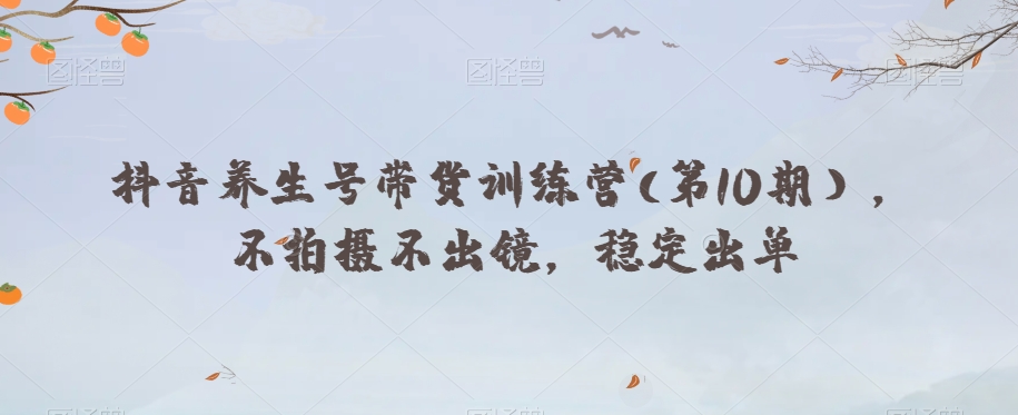 抖音养生号带货训练营(第10期），不拍摄不出镜，稳定出单-瀚海资源库