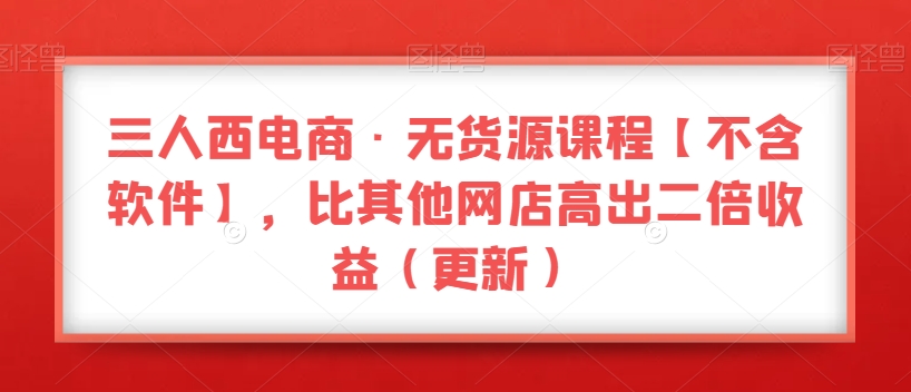 三人西电商·无货源课程【不含软件】，比其他网店高出二倍收益（更新）-瀚海资源库