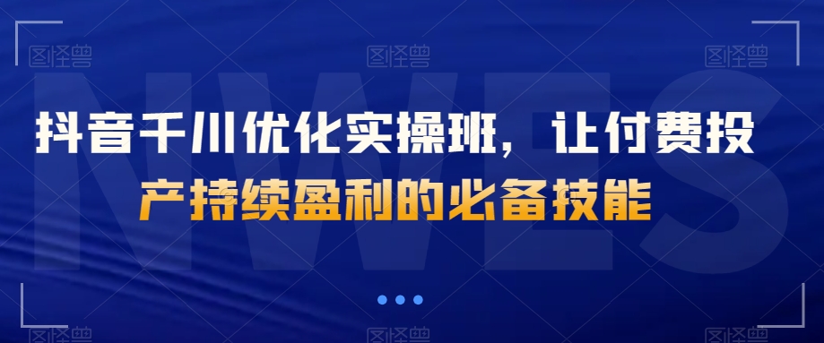 抖音千川优化实操班，让付费投产持续盈利的必备技能-瀚海资源库