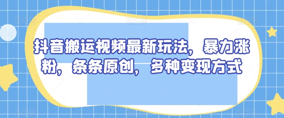 抖音搬运视频最新玩法，暴力涨粉，条条原创，多种变现方式【揭秘】-瀚海资源库