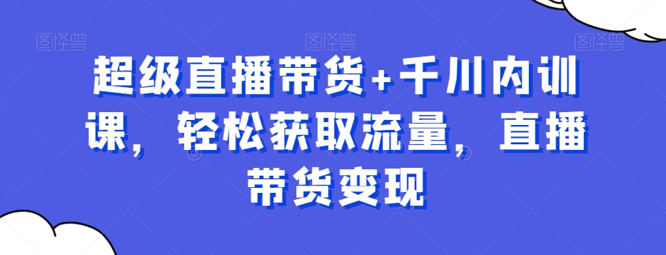 超级直播带货+千川内训课，轻松获取流量，直播带货变现-瀚海资源库