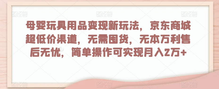 母婴玩具用品变现新玩法，京东商城超低价渠道，简单操作可实现月入2万+【揭秘】-瀚海资源库