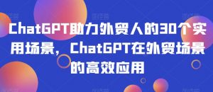 ChatGPT助力外贸人的30个实用场景,ChatGPT在外贸场景的高效应用-瀚海资源库