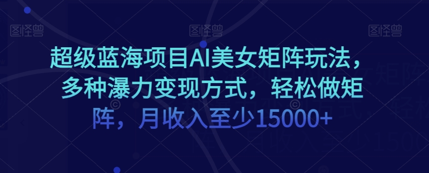 超级蓝海项目AI美女矩阵玩法，多种瀑力变现方式，轻松做矩阵，月收入至少15000+【揭秘】-瀚海资源库