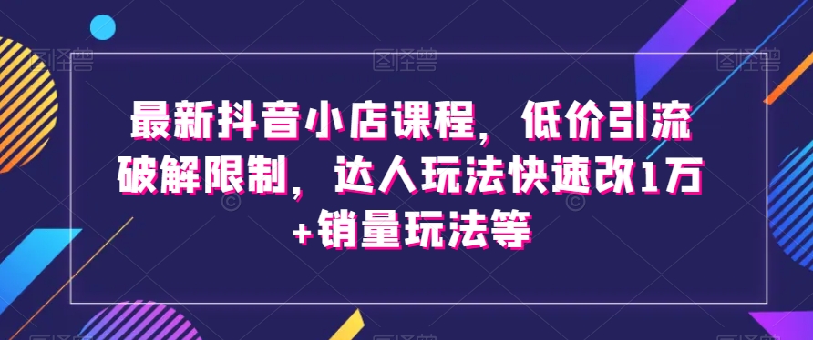 最新抖音小店课程，低价引流破解限制，达人玩法快速改1万+销量玩法等-瀚海资源库