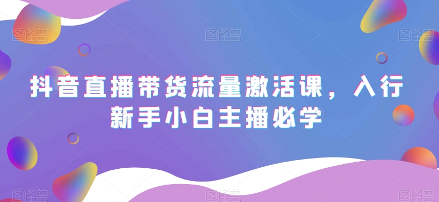 抖音直播带货流量激活课，入行新手小白主播必学-瀚海资源库