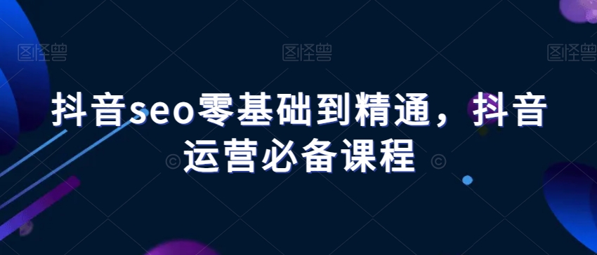 抖音seo零基础到精通，抖音运营必备课程-瀚海资源库