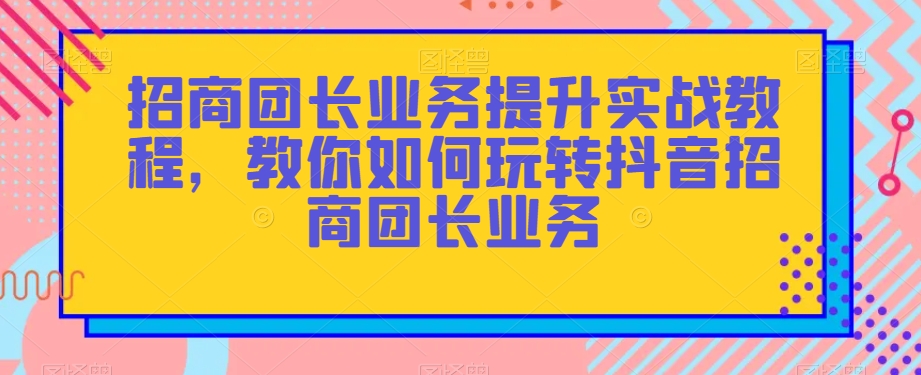 招商团长业务提升实战教程，教你如何玩转抖音招商团长业务-瀚海资源库