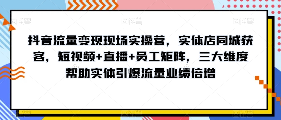 抖音流量变现现场实操营，实体店同城获客，短视频+直播+员工矩阵，三大维度帮助实体引爆流量业绩倍增-瀚海资源库