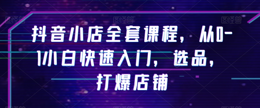 抖音小店全套课程，从0-1小白快速入门，选品，打爆店铺-瀚海资源库