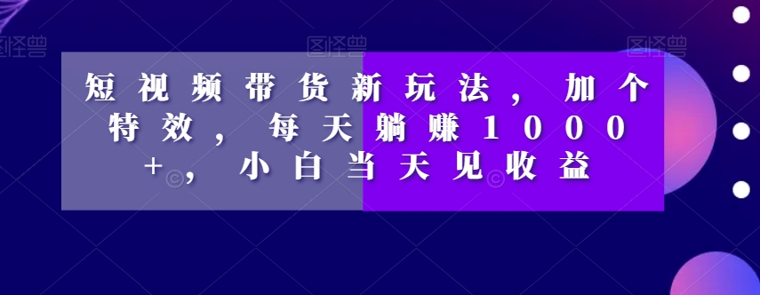 短视频带货新玩法，加个特效，每天躺赚1000+，小白当天见收益【揭秘】-瀚海资源库