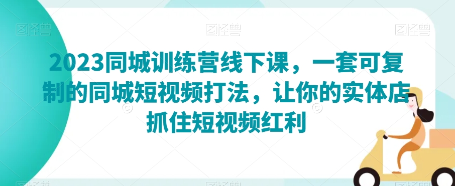 2023同城训练营线下课，一套可复制的同城短视频打法，让你的实体店抓住短视频红利-瀚海资源库