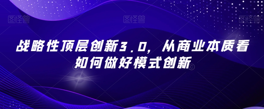 战略性顶层创新3.0，从商业本质看如何做好模式创新-瀚海资源库