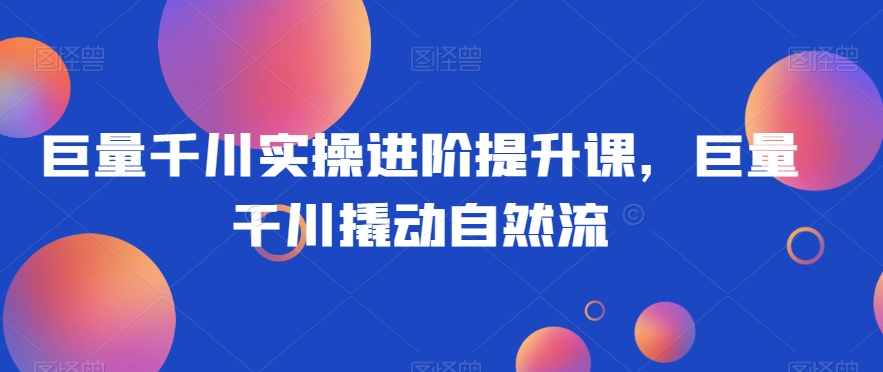 巨量千川实操进阶提升课，巨量干川撬动自然流-瀚海资源库