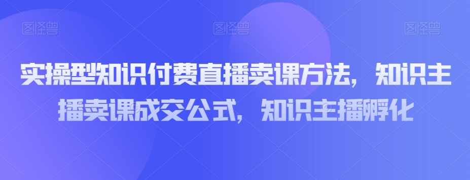 实操型知识付费直播卖课方法，知识主播卖课成交公式，知识主播孵化-瀚海资源库