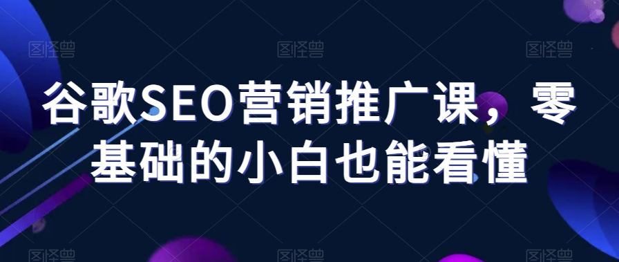 谷歌SEO营销推广课，零基础的小白也能看懂-瀚海资源库