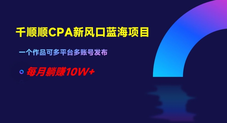 千顺顺CPA新风口蓝海项目，一个作品可多平台多账号发布，每月躺赚10W+【揭秘】-瀚海资源库