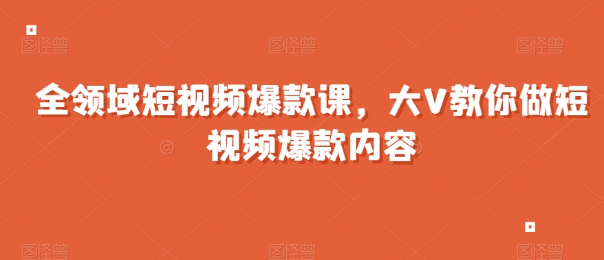 全领域短视频爆款课，全网两千万粉丝大V教你做短视频爆款内容-瀚海资源库