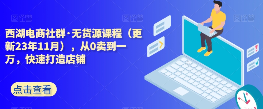 西湖电商社群·无货源课程（更新23年11月），从0卖到一万，快速打造店铺-瀚海资源库
