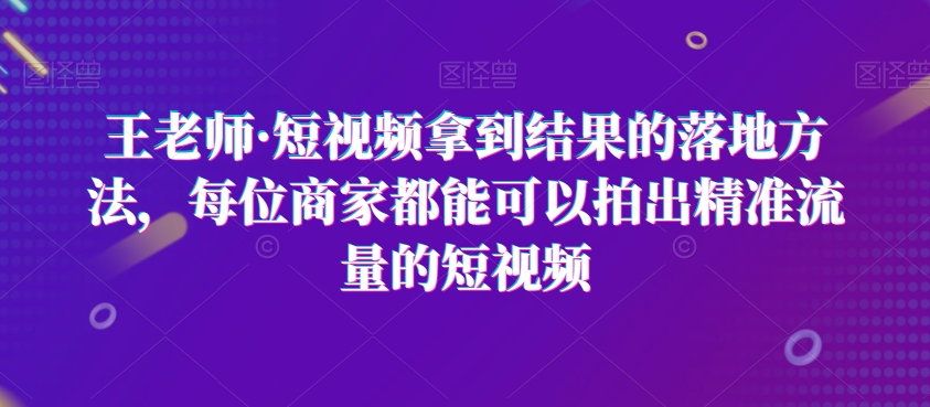 王老师·短视频拿到结果的落地方法，每位商家都能可以拍出精准流量的短视频-瀚海资源库