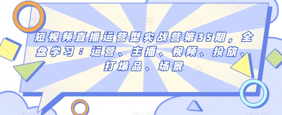短视频直播运营型实战营第35期，全盘学习：运营、主播、视频、投放、打爆品、场景-瀚海资源库