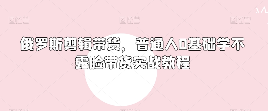 俄罗斯产品剪辑带货，普通人0基础学不露脸带货实战教程-瀚海资源库