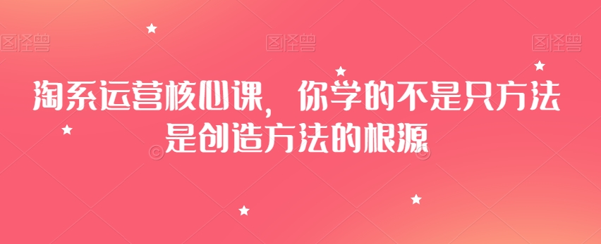 淘系运营核心课，你学的不是只方法是创造方法的根源-瀚海资源库