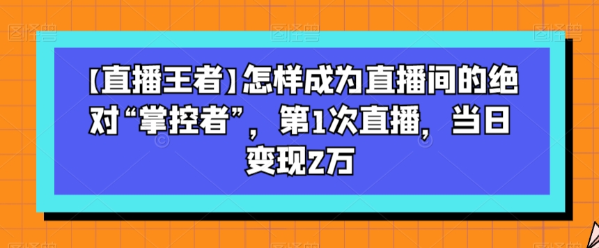 【直播王者】怎样成为直播间的绝对“掌控者”，第1次直播，当日变现2万-瀚海资源库