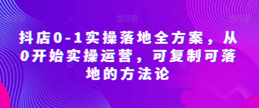 抖店0-1实操落地全方案，从0开始实操运营，可复制可落地的方法论-瀚海资源库