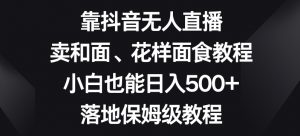 靠抖音无人直播,卖和面、花样面试教程,小白也能日入500+,落地保姆级教程【揭秘】-瀚海资源库