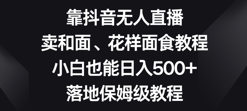 靠抖音无人直播，卖和面、花样面试教程，小白也能日入500+，落地保姆级教程【揭秘】-瀚海资源库