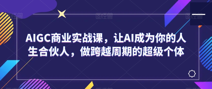AIGC商业实战课，让AI成为你的人生合伙人，做跨越周期的超级个体-瀚海资源库